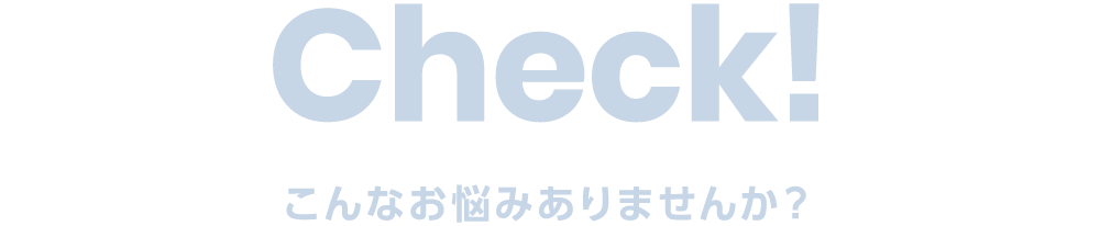 Check こんなお悩みありませんか？